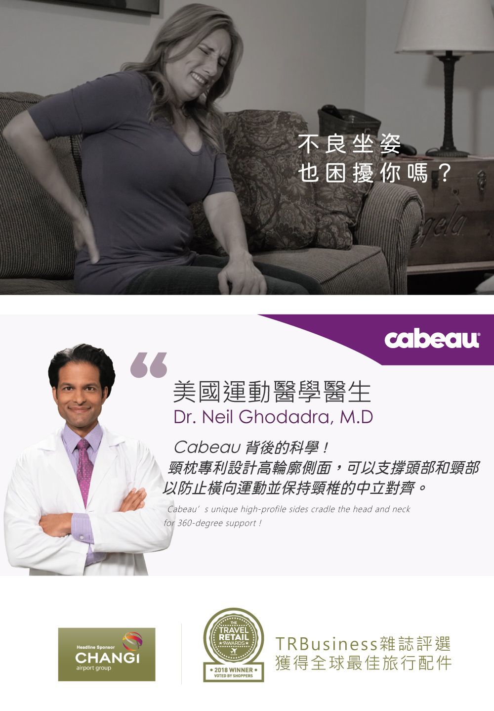 不良坐姿也困擾你嗎?cabeau66美國運動醫學醫生Headline SponsorCHANGIairport groupDr. Neil Ghodadra, M.DCabeau 背後的科學!頸枕專利設計高輪廓側面,可以支撐頭部和頸部以防止橫向運動並保持頸椎的中立對齊。Cabeaus unique high-profile sides cradle the head and neckfor 360-degree support!TRAVELRETAIL2018 WINNER VOTED BY SHOPPERSTRBusiness雜誌評選獲得全球最佳旅行配件