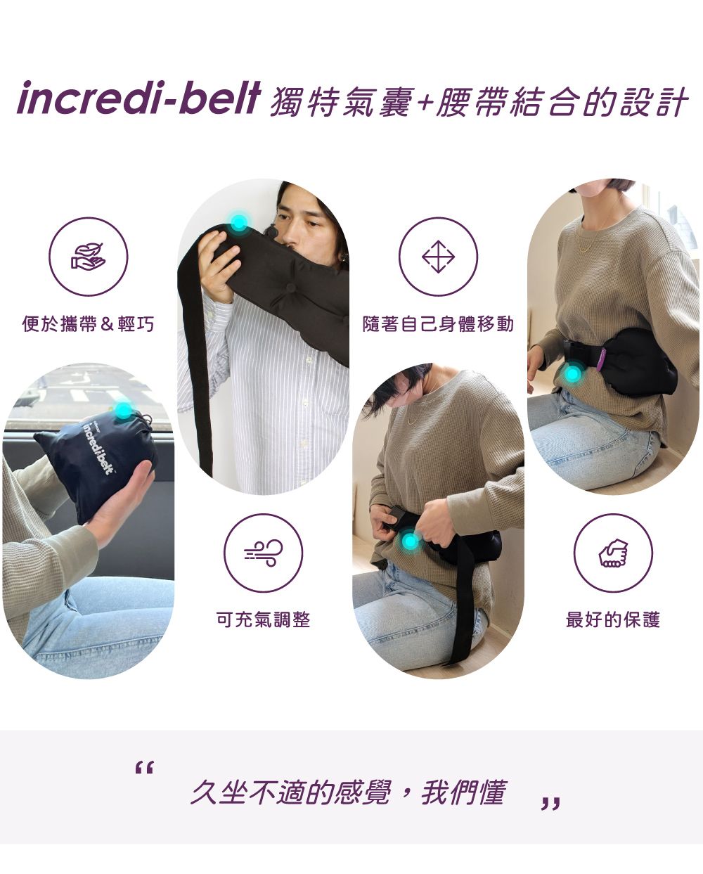 incredi-bel獨特氣囊+腰帶結合的設計便於攜帶&輕巧隨著自己身體移動可充氣調整最好的保護久坐不適的感覺,我們懂