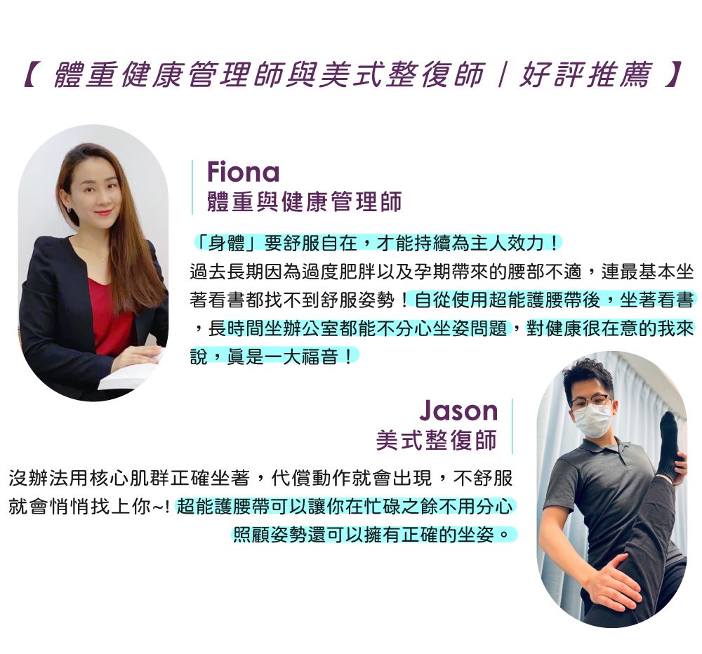 【體重健康管理師與美式整復師好評推薦】Fiona體重與健康管理師「身體」要舒服自在,才能持續為主人效力!過去長期因為過度肥胖以及孕期帶來的腰部不適,連最基本坐著看書都找不到舒服姿勢!自從使用超能護腰帶後,坐著看書長時間坐辦公室都能不分心坐姿問題,對健康很在意的我來說,一大福音!Jason美式整復師沒辦法用核心肌群正確坐著,代償動作就會出現,不舒服就會悄悄找上你~!超能護腰帶可以讓你在忙碌之餘不用分心照顧姿勢還可以擁有正確的坐姿。