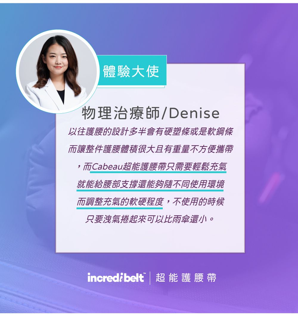 體驗大使物理治療師/Denise以往護腰的設計多半會有硬塑條或是軟鋼條而讓整件護腰體積很大且有重量不方便攜帶,而Cabeau超能護腰帶只需要輕鬆充氣就能給腰部支撐還能夠隨不同使用環境而調整充氣的軟硬程度,不使用的時候只要洩氣捲起來可以比雨傘還小。incredibelt 超能護腰帶