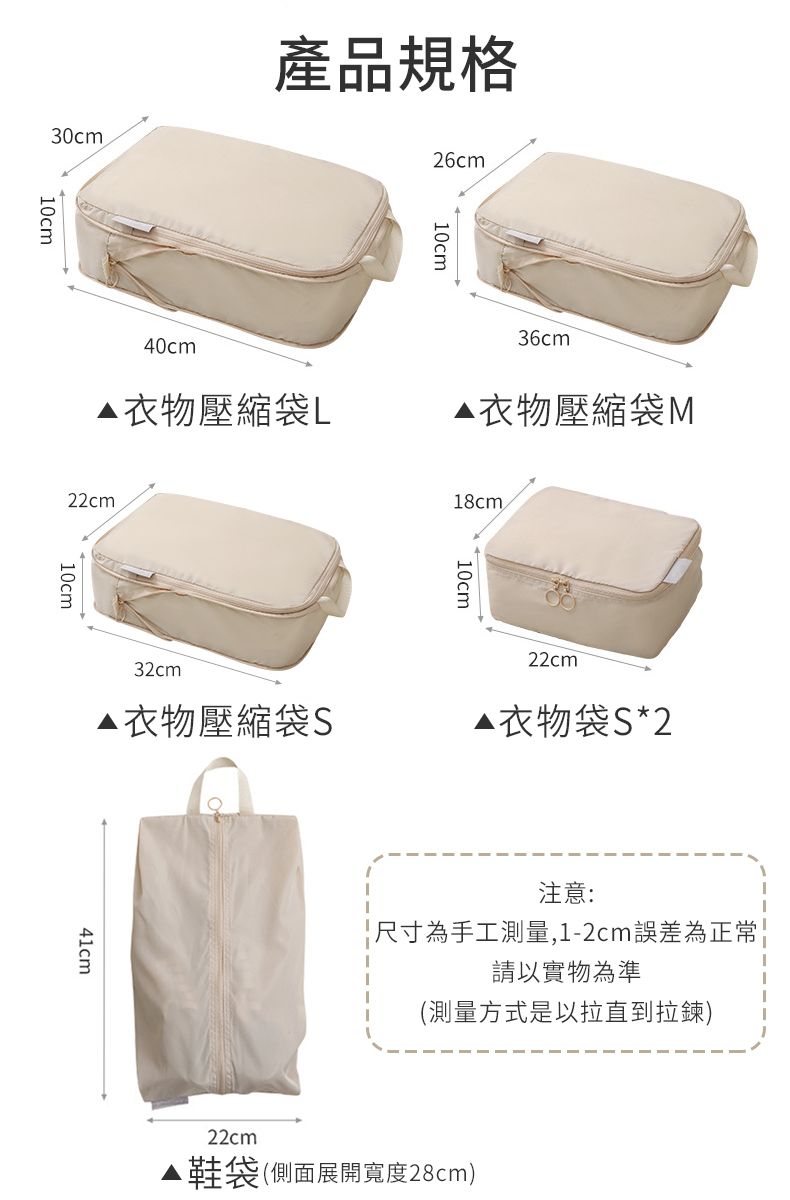 26cm30cm產品規格10cm10cm40cm△衣物壓縮袋L36cm衣物壓縮袋M22cm10cm18cm32cm衣物壓縮袋S22cm▲衣物袋S*241cm注意:「尺寸為手工測量,1-2cm誤差為正常請以實物為準(測量方式是以拉直到拉鍊)22cm鞋袋(側面展開寬度28cm)