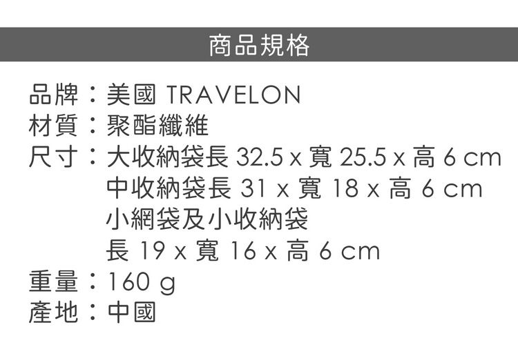 商品規格品牌:美國 TRAVELON材質:聚酯纖維尺寸:大收納袋長32.5寬25.5 x cm中收納袋長 31 x 寬 18 x 高 6 cm小網袋及小收納袋長 19 x寬高6cm重量:160g產地:中國