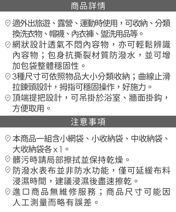 商品詳情適外出旅遊露營運動時使用,可收納、分類換洗衣物、帽襪、內衣褲、盥洗用品等網狀設計透氣不悶內容物,亦可輕鬆辨識內容物;包身抗撕裂材質防潑水,並可增加包袋整體穩固性。種尺寸可依照物品大小分類收納;曲線止滑拉鍊頭設計,拇指可穩固操作,好施力。頂端提把設計,可吊掛於浴室、牆面掛鈎,方便取用。注意事項商品一組含小網袋、小收納袋、中收納袋、大收納袋。髒污時請局部擦拭並保持乾燥。防潑水表布並非防水功能,僅可延緩布料浸濕時間,建議浸濕後盡速擦乾。進口商品無維修服務;商品尺寸可能因人工測量而略有誤差。