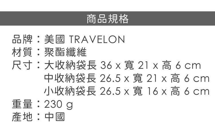 商品規格品牌:美國 TRAVELON材質:聚酯纖維尺寸:大收納袋長3x21 x 高 6 cm中收納袋長 26.5x寬21x高6cm小收納袋長 26.5 x 寬 16 x 高6cm重量:230g產地:中國