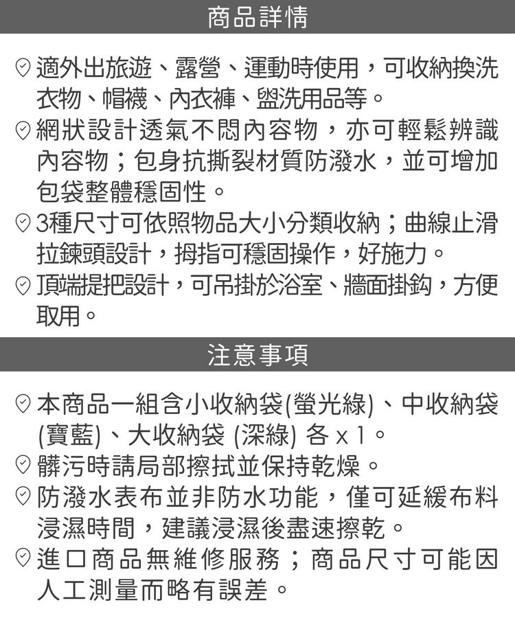 商品詳情適外出旅遊露營、運動時使用,可收納換洗衣物、帽襪、內衣褲、盥洗用品等網狀設計透氣不悶內容物,亦可輕鬆辨識內容物;包身抗撕裂材質防潑水,並可增加包袋整體穩固性。種尺寸可依照物品大小分類收納;曲線止滑拉鍊頭設計,拇指可穩固操作,好施力。頂端把設計,可吊掛於浴室、牆面掛鈎,方便取用。注意事項商品一組含小收納袋(螢光綠)、中收納袋(寶藍)、大收納袋(深綠)。髒污時請局部擦拭並保持乾燥。防潑水表布並非防水功能,僅可延緩布料浸濕時間,建議浸濕後盡速擦乾。進口商品無維修服務;商品尺寸可能因人工測量而略有誤差。