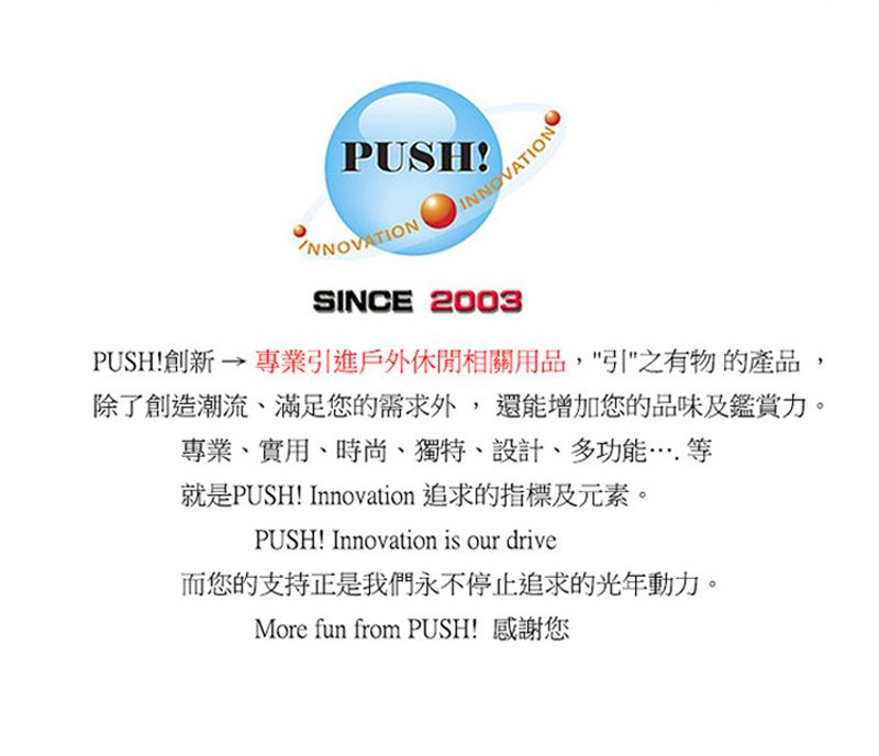 PUSHSINCE 2003PUSH!創新  專業進戶外休閒相關用品,引之有物的產品除了創造潮流、滿足您的需求外,還能增加您的品味及鑑賞力專業、實用、時尚、獨特、設計、多功能等就是PUSH! Innovation 追求的指標及元素。PUSH! Innovation is our drive而您的支持是我們永不停止追求的光年動力。More fun from PUSH! 感謝您