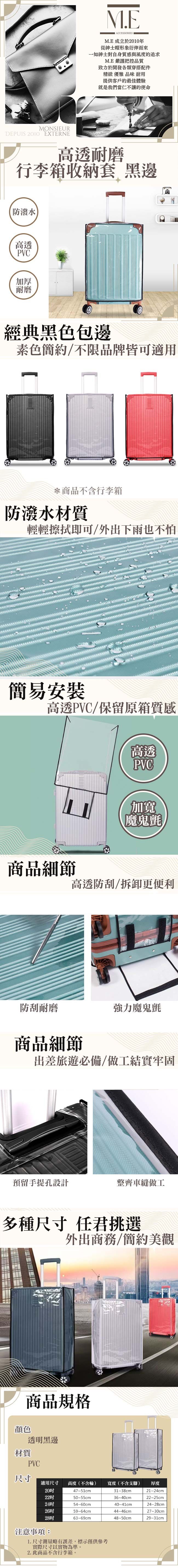 M.EACCESSORIESM.E成立於2010年從帽形象衍伸而來一如紳士對自身質感與風度的追求M.E嚴謹把控品質致力於開發各類穿搭配件精緻 優雅 品味 耐用提供客戶的最佳體驗就是我們當仁不讓的使命MONSIEURDEPUIS 2010 EXTERNE高透耐磨行李箱收納套 黑邊防潑水高透PVC加厚耐磨經典黑色包邊素色簡約/不限品牌皆可適用*商品不含行李箱防潑水材質輕輕擦拭即可/外出下雨也不怕簡易安裝高透PVC/保留原箱質感高透PVC加寬魔鬼氈商品細節高透防刮/拆卸更便利防刮耐磨強力魔鬼氈商品細節出差旅遊必備/做工結實牢固預留手提孔設計整齊車縫做工多種尺寸 任君挑選外出商務/簡約美觀商品規格顏色透明黑邊材質PVC尺寸適用尺寸 高度(不含輪)寬度(不含支腳)厚度47~51cm31~38cm21~24cm50~55cm36-40cm22~25cm54~60cm40-41cm24~28cm59~64cm44~46cm2863~69cm48~50cm27~30cm29~31cm注意事項:1.尺寸測量略有誤差,標示僅供參考實際尺寸以實物為準。2.此商品不含行李箱。