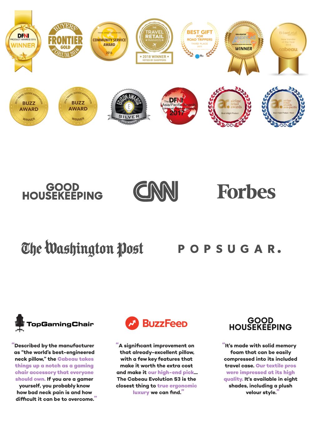 PRODUT A WINNERFRONTIER GOLD  COMMUNITY SERVICEAWARD20RETAILAWARDS⭑2018 WINNERVOTED BY SHOPPERSBEST GIFTFORROAD TRIPPERS 20WARDSWINNER15     cbeau2011 TRAVELBUZZAWARDWINNER16 TRAVEL CGOODSASSOCIATIONSILVER WINNERThe DFNIAsia/Pacific 2017retailawards  arretailawardspacific-GOODHOUSEKEEPINGForbesThe Washington PostPOPSUGARTopGamingChairDescribed by the manufactureras the worlds best-engineeredneck pillow the Cabeau takesthings up a notch as a gamingchair accessory that everyoneshould own If you are a gameryourself, you probably knowhow bad neck pain is and howdifficult it can be to overcomeBuzzFeedA significant improvement onthat already-excellent pillow,with a few key features thatmake it worth the extra costand make it our high-end pickThe Cabeau Evolution  is theclosest thing to true ergonomicluxury we can findGOODHOUSEKEEPINGIts made with solid memoryfoam that can be easilycompressed into its includedtravel case.  textile proswere impressed at its highquality. Its available in eightshades, including a plushvelour style.