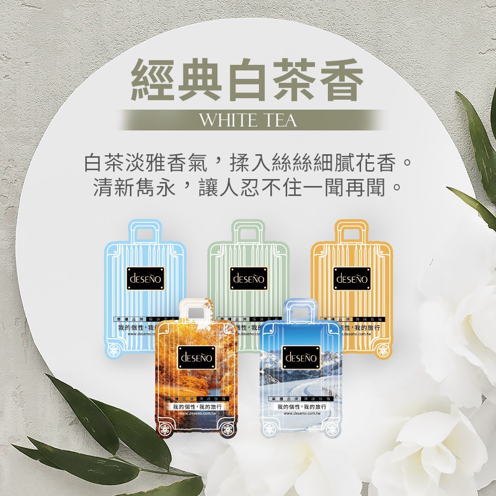 經典白茶香WHITE TEA白茶淡雅香氣,揉入絲絲細膩花香。清新雋永,讓人忍不住一聞再聞。我個性,我的我的個性,我的旅行我的個性,我的旅行www.deseno.com.tw www.deseno.com.tw性,我的旅行.deseno.com