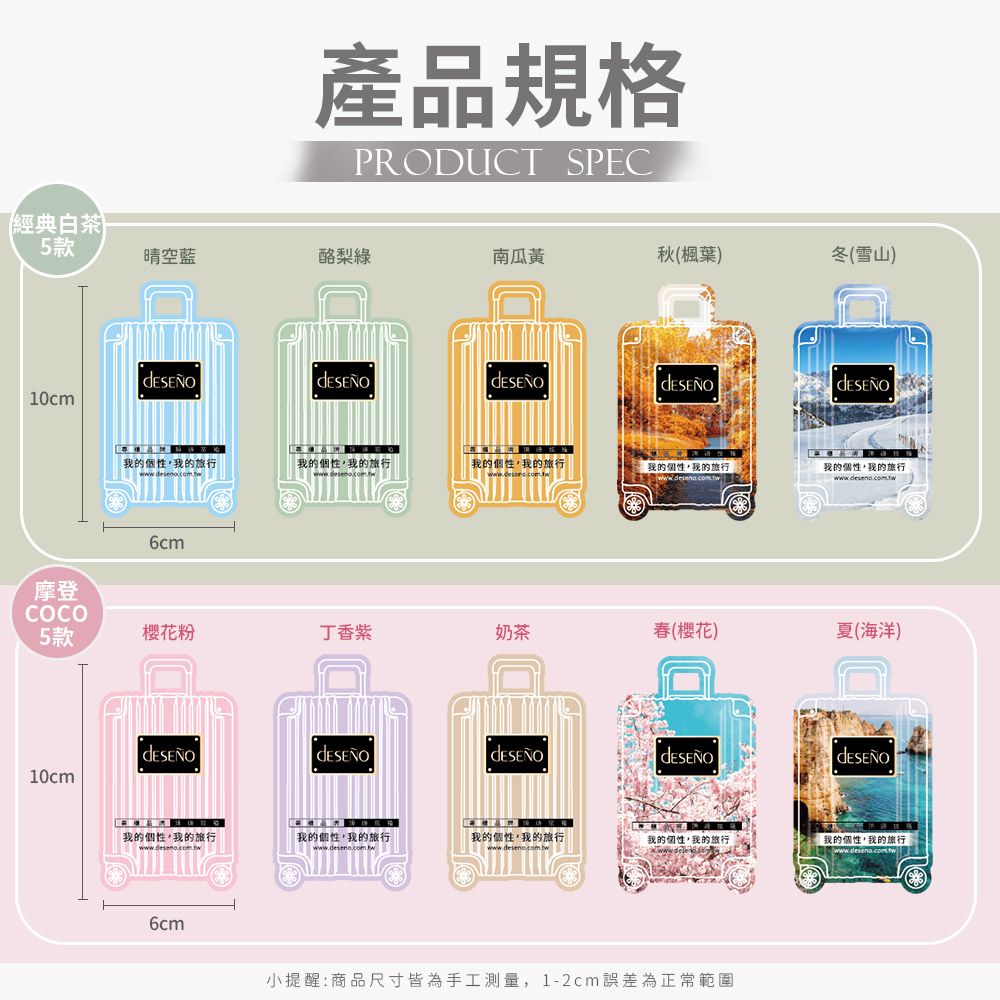 經典白茶5款產品規格PRODUC SPEC晴空酪梨綠南瓜黃秋(楓葉)冬(雪山)10cm摩登COCO我的個性我的「我的個性我的旅行我的個性我的旅行我的個性我的旅行我的個性我的旅行6cm5款粉丁香紫奶茶(櫻花)夏(海洋)10cm我的個性我的旅行「我的個性,我的旅行我的個性,我的旅行我的個性,我的旅行「我的個性,我的旅行www.deseno.com.tw T6cm小提醒:商品尺寸皆為手工測量,1-2cm誤差為正常範圍