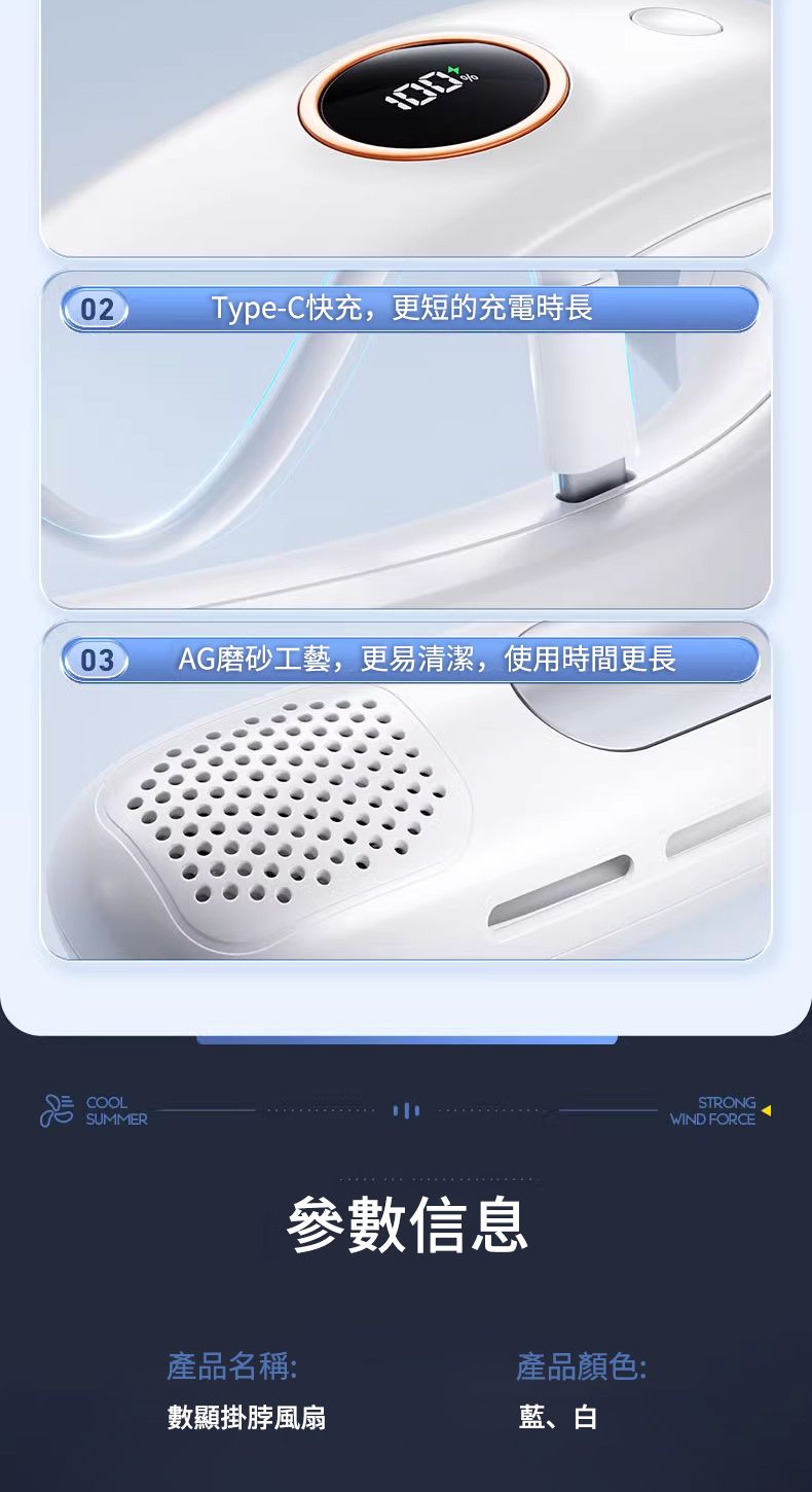 02Type-C快充,更短的充電時長03 AG磨砂工藝,更易清潔,使用時間更長COOLSUMMER參數信息產品顏色:產品名稱:數顯掛脖風扇藍、白STRONGWIND FORCE