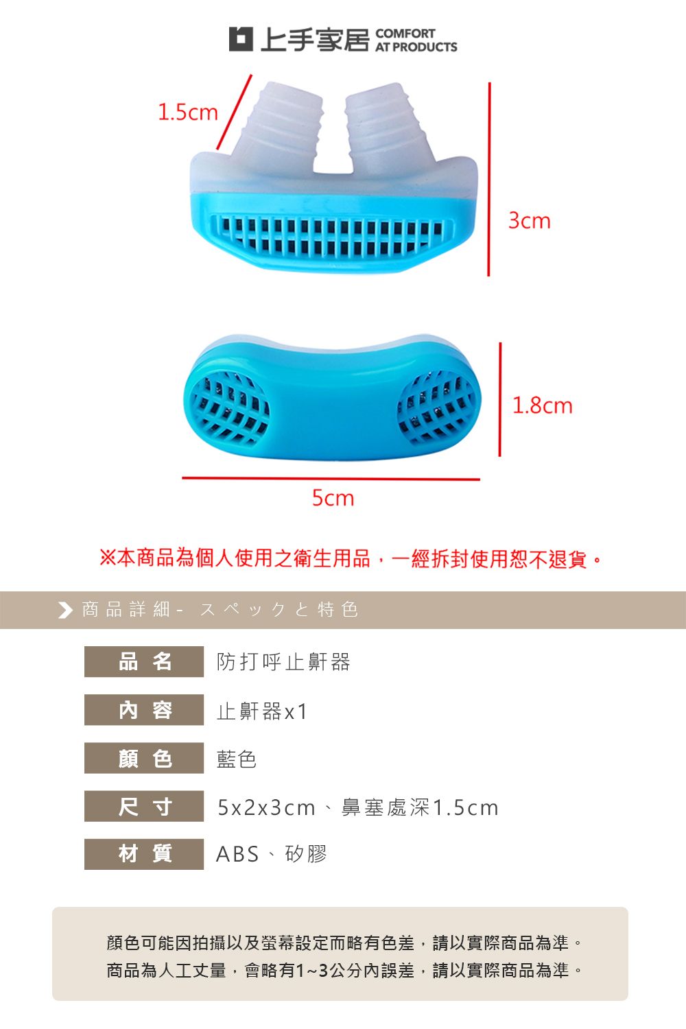 1.5cm 3cm1.8cm5cm※本商品為個人使用之衛生用品,一經拆封使用恕不退貨。▶商品詳細特色品名 防打呼止鼾器内 容止鼾器x1顏色藍色尺寸5x2x3cm 鼻塞處深1.5cm材質 ABS、矽膠顏色可能因拍攝以及螢幕設定而略有色差,請以實際商品為準。商品為人工丈量,會略有1~3公分誤差,請以實際商品為準。