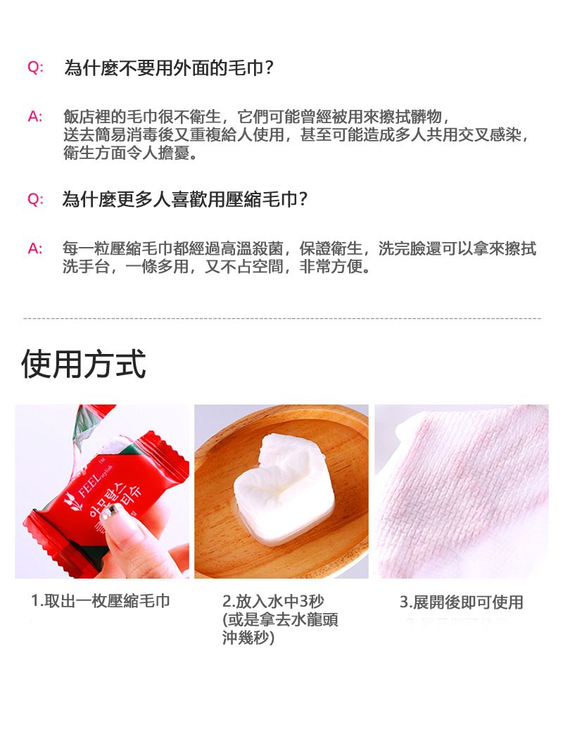 Q:為什麼不要用外面的毛巾?A: 飯店裡的毛巾很不衛生,它們可能曾經被用來擦拭髒物,送去簡易消毒後又重複給人使用,甚至可能造成多人共用交叉感染,衛生方面令人擔憂。Q:為什麼更多人喜歡用壓縮毛巾?A: 每一粒壓縮毛巾都經過高溫殺菌,保證衛生,洗完臉還可以拿來擦拭洗手台,一條多用,又不占空間,非常方便。使用方式  아모탈스1.取出一枚壓縮毛巾2.放入水中3秒(或是拿去水龍頭沖幾秒)3.展開後即可使用