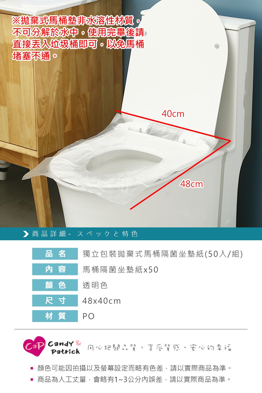 ※拋棄式馬桶墊非水溶性材質不可分解於水中。使用完畢後請直接垃圾桶即可。以免馬桶堵塞不通。商品詳細-特色40cm48cm品名獨立包裝拋棄式馬桶隔菌坐墊紙(50入/組) 容馬桶隔菌坐墊紙x50顏色透明色尺寸48x40cm材質POCandy 用心把關品質Patrick享受質感安心的幸福顏色可能因拍攝以及螢幕設定而略有色差,請以實際商品為準。 商品為人工丈量,會略有1~3公分內誤差,請以實際商品為準。