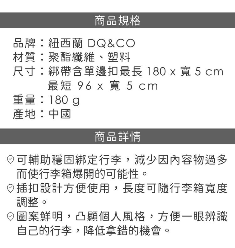 商品規格品牌紐西蘭 DQ&CO材質:聚酯纖維、塑料尺寸:綁帶含單邊扣最長 180 x 寬 5 cm最短 96 x 寬 5 cm重量:180g產地:中國商品詳情可輔助穩固綁定行李,減少因內容物過多而使行李箱爆開的可能性。插扣設計方便使用,長度可隨行李箱寬度調整。圖案鮮明,凸顯個人風格,方便一眼辨識自己的行李,降低拿錯的機會。
