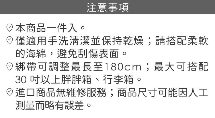 日本商品一件入。注意事項僅適用手洗清潔並保持乾燥;請搭配柔軟的海綿,避免刮傷表面。綁帶可調整最長至180cm;最大可搭配30以上胖胖箱、行李箱。進口商品無維修服務;商品尺寸可能因人工測量而略有誤差。