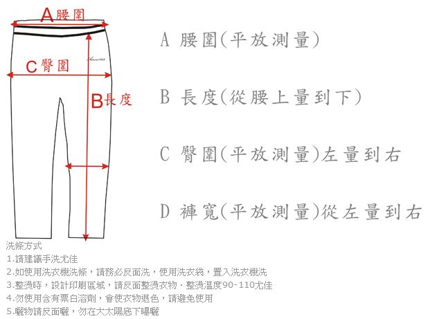 A腰圍C 臀圍A 腰圍(平放測量)B度B長度(從腰上量到下)C 臀圍(平放測量)左量到右D 褲寬(平放測量)從左量到右洗條方式1.請建議手洗尤佳2.如使用洗衣機,請務必洗,使用洗衣袋,置入洗衣機洗3.時,設計印刷區域,請反面衣物整燙溫度90-110尤佳4.勿使用含有票白溶劑,會使衣物退色,請避免使用5.物請反面曬,勿在大太陽底下曝曬