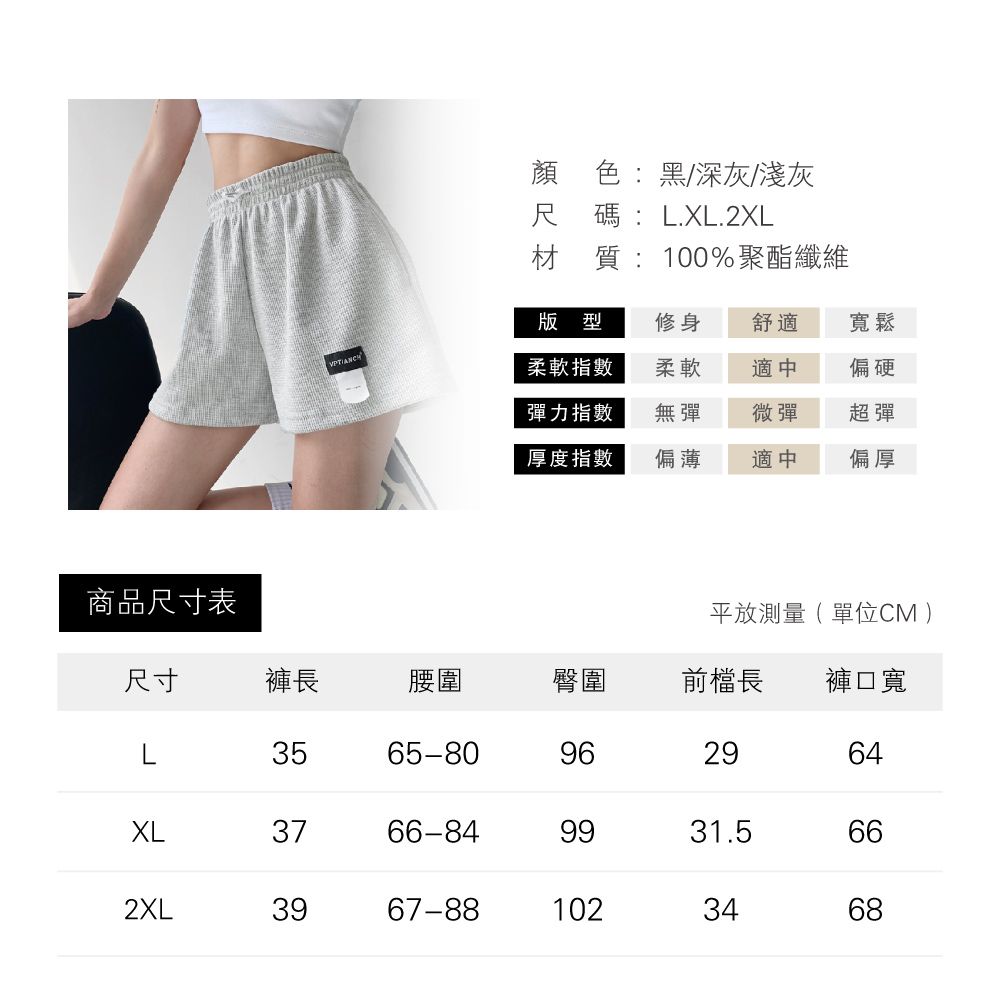 商品尺寸表顏色:黑/深灰/淺灰尺碼:L.XL.2XL材質:100%聚酯纖維版型修身舒適寬鬆VPTIANCH柔軟指數柔軟適中偏硬彈力指數無彈微彈超彈厚度指數偏薄適中偏厚平放測量(單位CM )尺寸褲長腰圍臀圍前檔長 褲口寬L3565-809629XL3766-8431.59964662XL3967-881023468