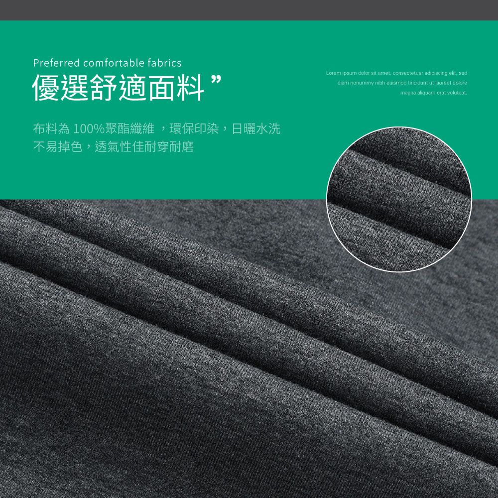 Preferred comfortable fabrics優選舒適面料”布料為100%聚酯纖維環保印染,日曬水洗不易掉色,透氣性佳耐穿耐磨Lorem ipsum  sit amet, consectetuer adipiscing elit, seddiam nonummy nibh euismod tincidunt ut laoreet doloremagna aliquam erat volutpat