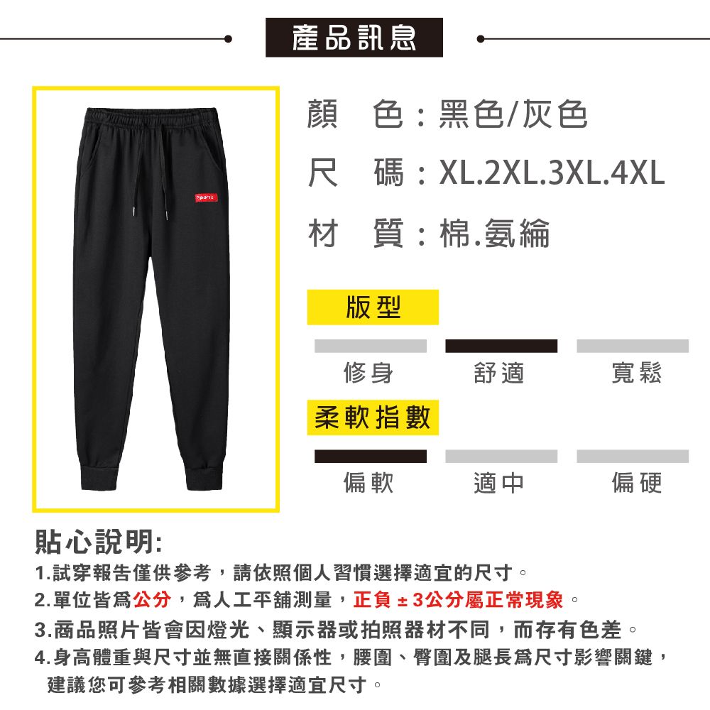 貼心說明:產品訊息顏色:黑色/灰色尺碼:XL2XL.3XL.4XL材質:棉.氨綸版型修身舒適寬鬆柔軟指數偏軟適中偏硬1. 試穿報告僅供參考,請依照個人習慣選擇適宜的尺寸。2.單位公分,人工平舖測量,正負±3公分屬正常現象。3.商品照片皆會因燈光、顯示器或拍照器材不同,而存有色差。4.身高體重與尺寸並無直接關係性,腰圍、臀圍及腿長尺寸影響關鍵,建議您可參考相關數據選擇適宜尺寸。