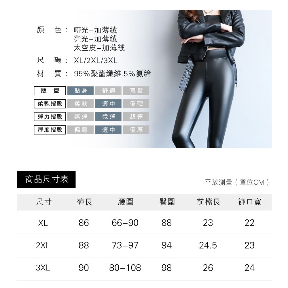 顏色: 啞光加薄絨亮光-加薄絨太空皮-加薄絨尺碼:XL/2XL/3XL材質:95%聚酯纖維.5%氨綸版型貼身舒適寬鬆柔軟指數柔軟適中偏硬彈力指數無彈微彈超彈厚度指數偏薄適中偏厚商品尺寸表平放測量(單位CM尺寸褲長腰圍臀圍前檔長 褲口寬XL8666-9088232XL8873-979424.53XL9080-1089826222324
