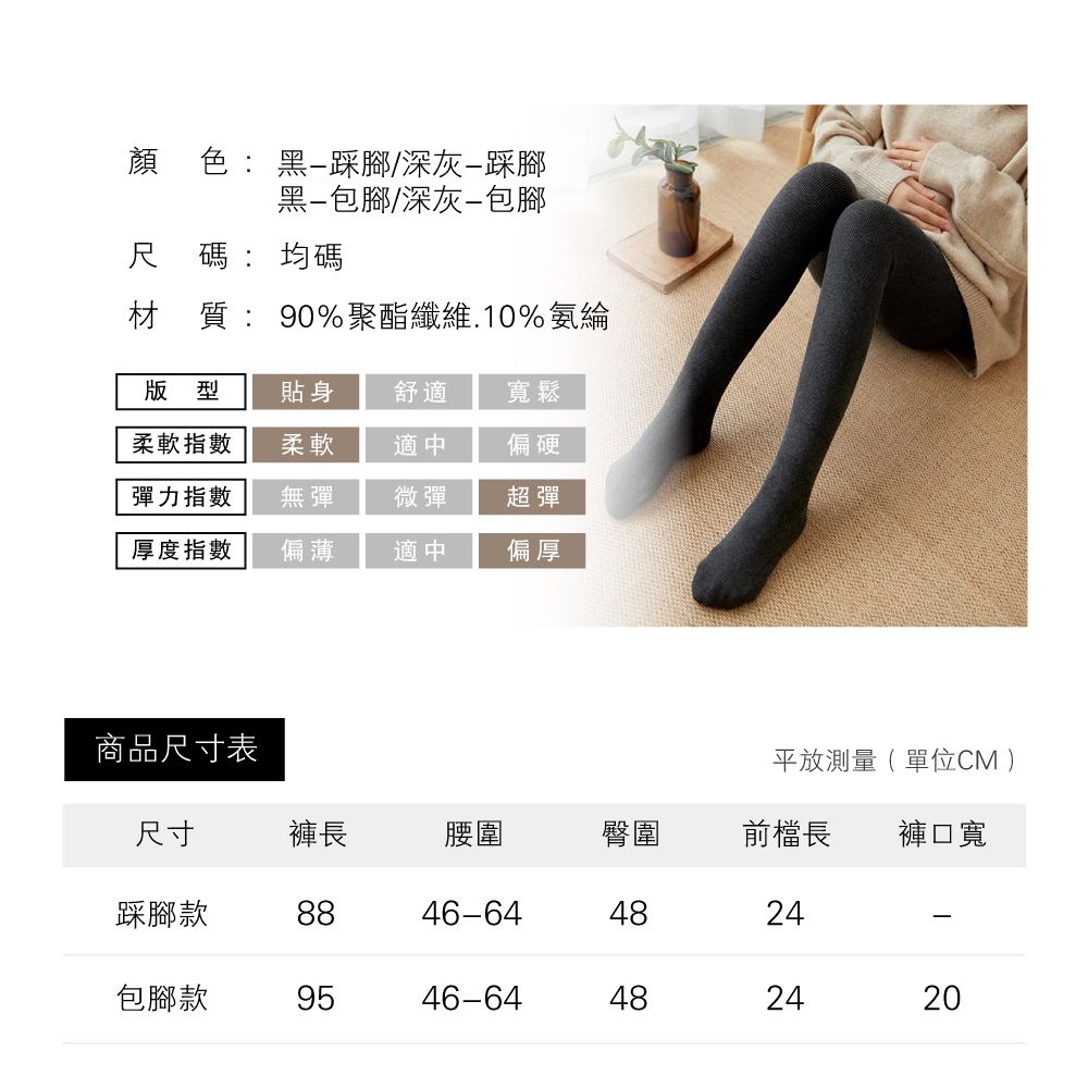 顏色:黑踩腳/深灰踩腳黑包腳/深灰包腳尺碼:均碼材質:90%聚酯纖維.10%氨綸版型貼身舒適寬鬆柔軟指數柔軟適中偏硬彈力指數無彈微彈超彈厚度指數偏薄適中偏厚商品尺寸表平放測量(單位CM )尺寸褲長腰圍臀圍前檔長褲口寬踩腳款8846-644824包腳款9546-64482420