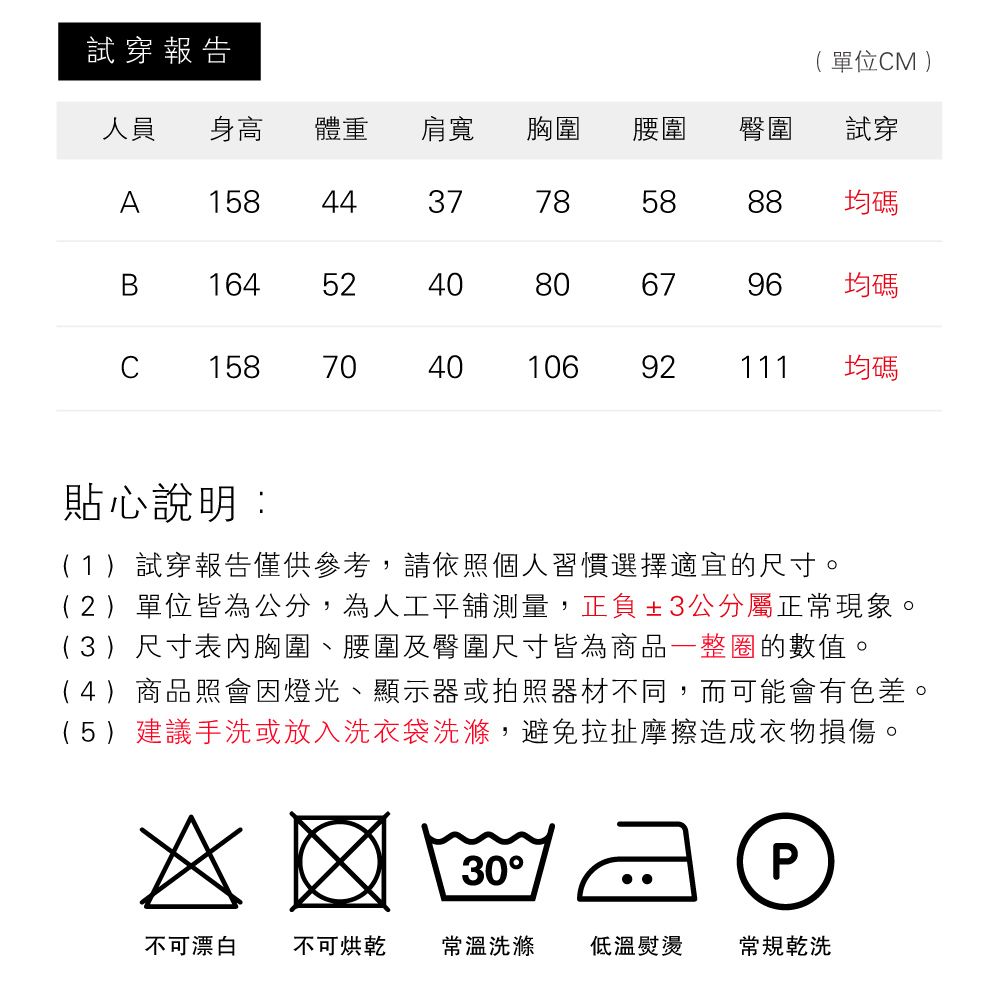 試穿報告人員 身高 單位M )試穿體重肩寬胸圍腰圍臀圍A 1584437785888均碼B1645240806796均碼C158704010692111均碼貼心說明:(1)試穿報告僅供參考,請依照個人習慣選擇適宜的尺寸。(2)單位皆為公分,為人工平舖測量,正負±3公分屬正常現象。(3)尺寸表內胸圍、腰圍及臀圍尺寸皆為商品一整圈的數值。(4)商品照會因燈光、顯示器或拍照器材不同,而可能會有色差。(5)建議手洗或放入洗衣袋洗滌,避免拉扯摩擦造成衣物損傷。30P不可漂白 不可烘乾 常溫洗滌 低溫熨燙常規乾洗