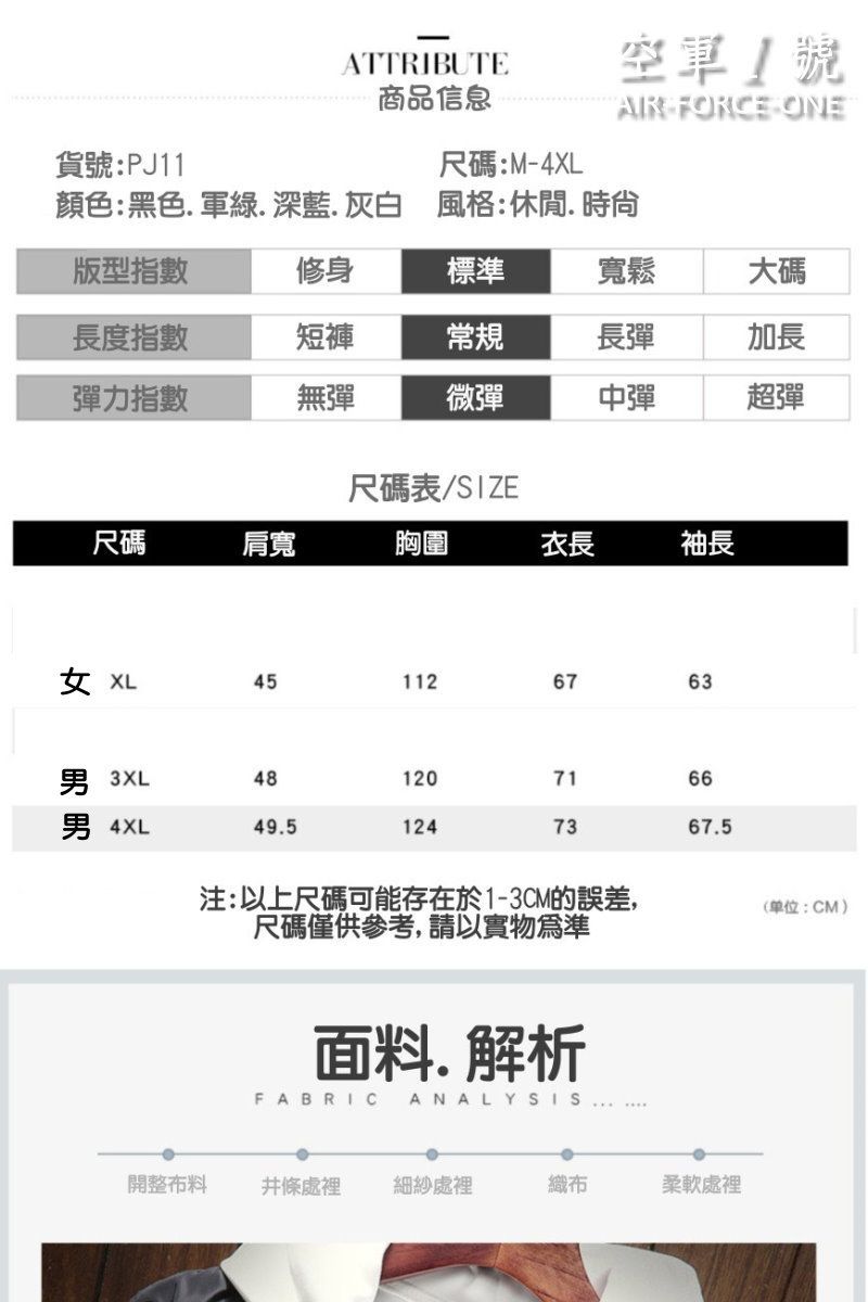 貨號:PJ11ATTRIBUTE商品信息尺碼:M-4空軍號AIR FORCE ONE顏色:黑色軍綠深藍.灰白 風格:休閒. 時尙版型指數修身標準寬鬆大碼長度指數短褲常規長彈加長彈力指數無彈微彈中彈超彈尺碼肩寬尺碼表/SIZE胸圍衣長袖長 XL451126763 3XL481207166男 4XL49.51247367.5注:以上尺碼可能存在於1-3CM的誤差,尺碼僅供參考,請以實物為準面料.解析FABRICANALYSIS開整布料條處裡細紗處裡織布柔軟處裡(单位:CM)