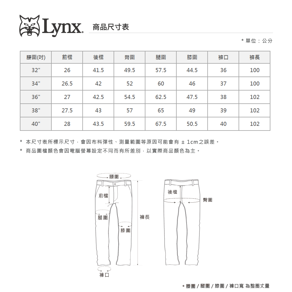 Lynx商品尺寸表單位:公分腰圍(吋)前檔後檔臀圍腿圍圍褲口褲長32"2641.549.557.544.53610034"26.5425260463710036"2742.554.562.547.53810238"27.54365493910240"2843.559.567.550.540102*本尺寸表所標示尺寸,會因布料彈性、測量範圍等原因可能會有±1cm之誤差。* 商品圖檔顏色會因電腦螢幕設定不同而有所差別,以實際商品顏色為主。前檔腿圍褲長膝圍後檔臀圍* 腰圍  腿圍  膝圍/褲口寬 為整圈丈量