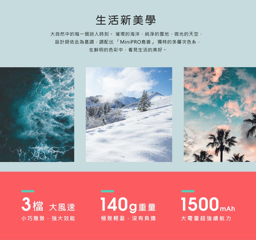 生活新美學大自然中的每一個迷人時刻。璀璨的海洋、純淨的雪地、微光的天空設計師依此為基調調配出「MiniPRO鹿善」 獨特的多層次色系在鮮明的色彩中,看見生活的美好。3檔 大風速140g 重量小巧雅致,強大效能極致輕盈,沒有負擔1500mAh大電量超強續航力