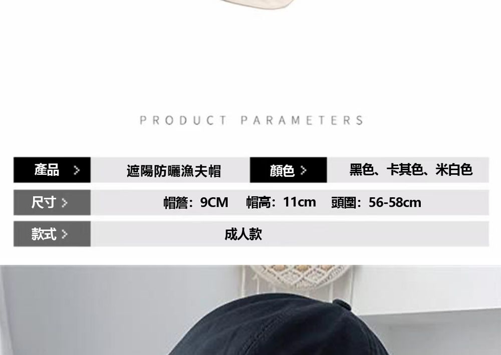 產品尺寸款式PRODUCT遮陽防曬漁夫帽PARAMETERS顔色黑色、卡其色、米白色帽簷:9CM 帽高:11cm頭圍:56-58cm成人款