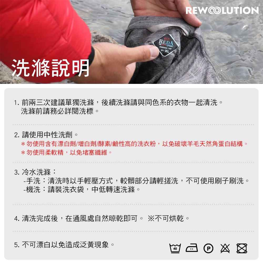 洗滌說明REDA  XLREWOLUTION1. 前兩三次建議單獨洗滌,後續洗滌請與同色系的衣物一起清洗。洗滌前請務必詳閱洗標。2. 請使用中性洗劑。*勿使用含有漂白劑/增白劑/酵素/鹼性高的洗衣粉,以免破壞羊毛天然角蛋白結構。*勿使用柔軟精,以免堵塞纖維。3. 冷水洗滌:-手洗:清洗時以手輕壓方式,較髒部分請輕搓洗,不可使用刷子刷洗。-機洗:請裝洗衣袋,中低轉速洗滌。4. 清洗完成後,在通風處自然晾乾即可。 不可烘乾。5. 不可漂白以免造成泛黃現象。40