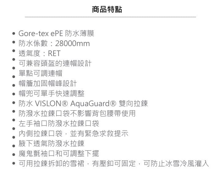 商品特點 Gore-tex ePE 防水薄膜防水係數:28000mm透氣度:RET可兼容頭盔的連帽設計單點可調連帽帽簷加固帽峰設計帽兜可單手快速調整 防水 VISLON® AquaGuard® 雙向拉鍊防潑水拉鍊口袋不影響背包腰帶使用左手袖口防潑水拉鍊口袋內側拉鍊口袋,並有緊急求救提示腋下透氣防潑水拉鍊魔鬼氈袖口和可調整下擺 可用拉鍊拆卸的雪裙,有壓可固定,可防止冰雪冷風灌入