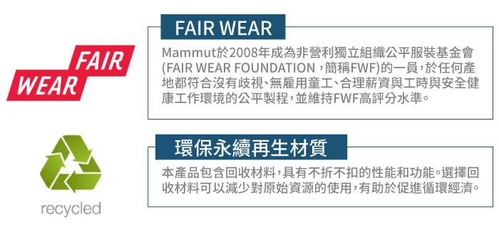 FAIRWEARrecycledFAIR WEARMammut於2008年成為非營利獨立組織公平服裝基金會(FAIR WEAR FOUNDATION,簡稱FWF)的一員,於任何產地都符合沒有歧視、無雇用童工、合理薪資與工時與安全健康工作環境的公平製程,並維持FWF高評分水準。環保永續再生材質本產品包含回收材料,具有不折不扣的性能和功能。選擇回收材料可以減少對原始資源的使用,有助於促進循環經濟。