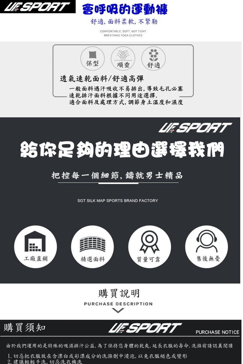 SPRT 呼吸的運動褲舒適面料柔軟,不緊勒COMFORTABLE, SOFT, NOT TIGHTBREATHING  CLOTHES保型舒適透氣速乾面料/舒適高彈一般面料遇汗吸收不易排出,導致毛孔必塞速乾排汗面料根據不同用途選擇.適合面料及處理方式,調節身土溫度和濕度 SPORT給你足夠的理由選擇我們把控每一個細節,鑄就男士精品SGT SILK MAP SPORTS BRAND FACTORYO工廠直銷精選面料質量可靠售後無憂購買須知購買說明PURCHASE DESCRIPTION SPORTPURCHASE NOTICE由於我們運用的是特殊的吸濕排汗公益,為了保持您身體的乾爽,延長衣服的壽命.洗滌前請認真閱讀1. 切忌把衣服放在含漂白或彩漂成分的洗滌劑中浸泡,以免衣服褪色或變形2. 建議輕輕手洗,切忌洗衣機洗