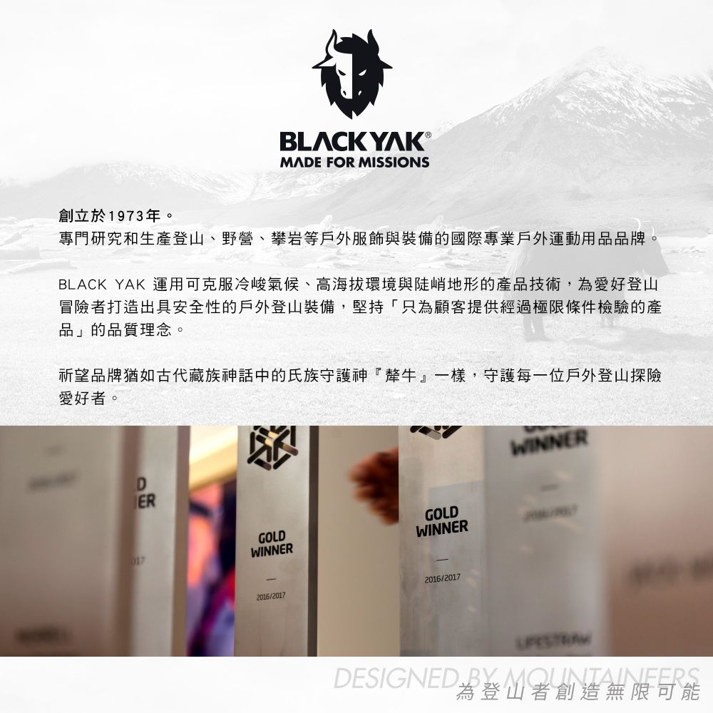 BLCK YAK ®MADE FOR MISSIONS創立於1973年。專門研究和生登山、野營、攀岩等戶外服飾與裝備的國際專業戶外運動用品品牌。BLACK YAK 運用可克服冷峻氣候、高海拔環境與陡峭地形的產品技術,為愛好登山冒險者打造出具安全性的戶外登山裝備,堅持「只為顧客提供經過極限條件檢驗的產品」的品質理念。祈望品牌猶如古代藏族神話中的氏族守護神『犛牛』一樣,守護每一位戶外登山探險愛好者。017DERGOLDGOLDWINNERWINNER2016/20172016/2017WINNERDESIGNED  A UNTAINEERS為登山者創造無限可能