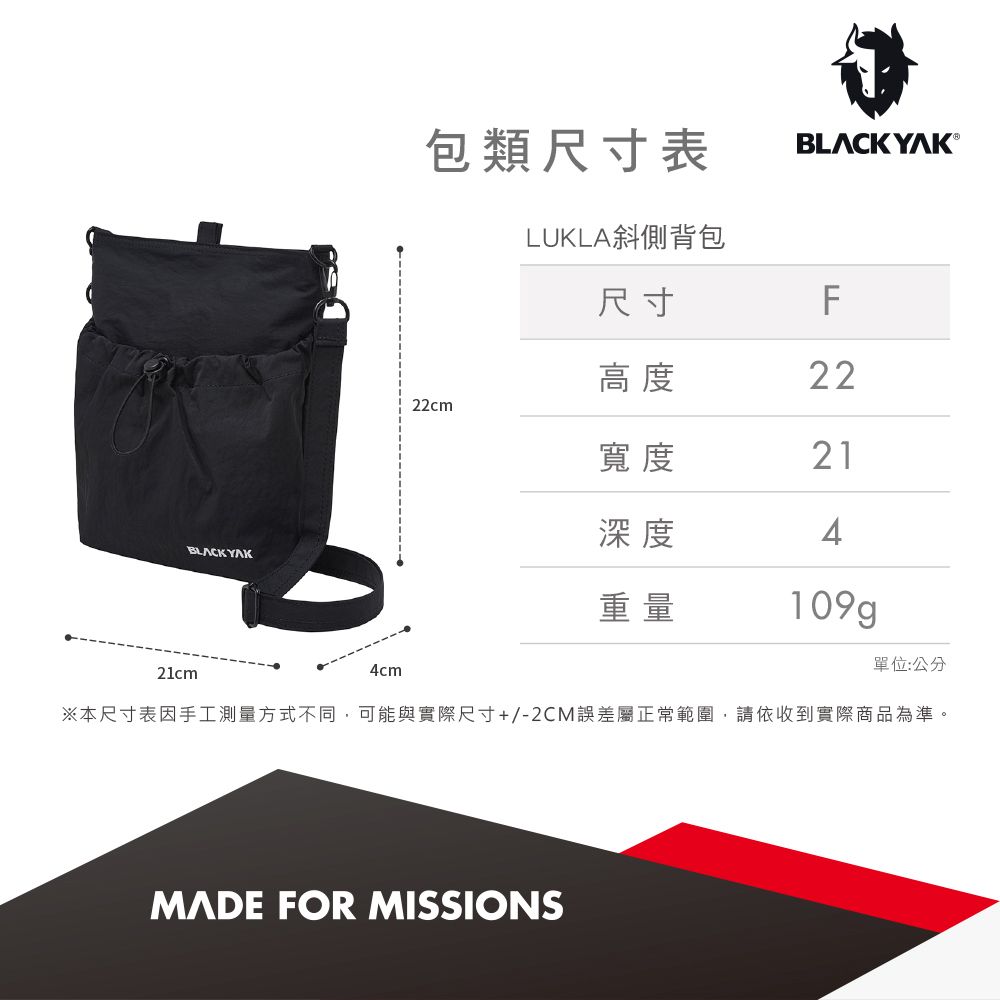 BLACK YAK包類尺寸表BLACKYAK®尺寸LUKLA斜側背包F高度2222cm寬度21深度4重量109g單位:公分21cm4cm※本尺寸表因手工測量方式不同,可能與實際尺寸+/-2CM誤差屬正常範圍,請依收到實際商品為準。MADE FOR MISSIONS