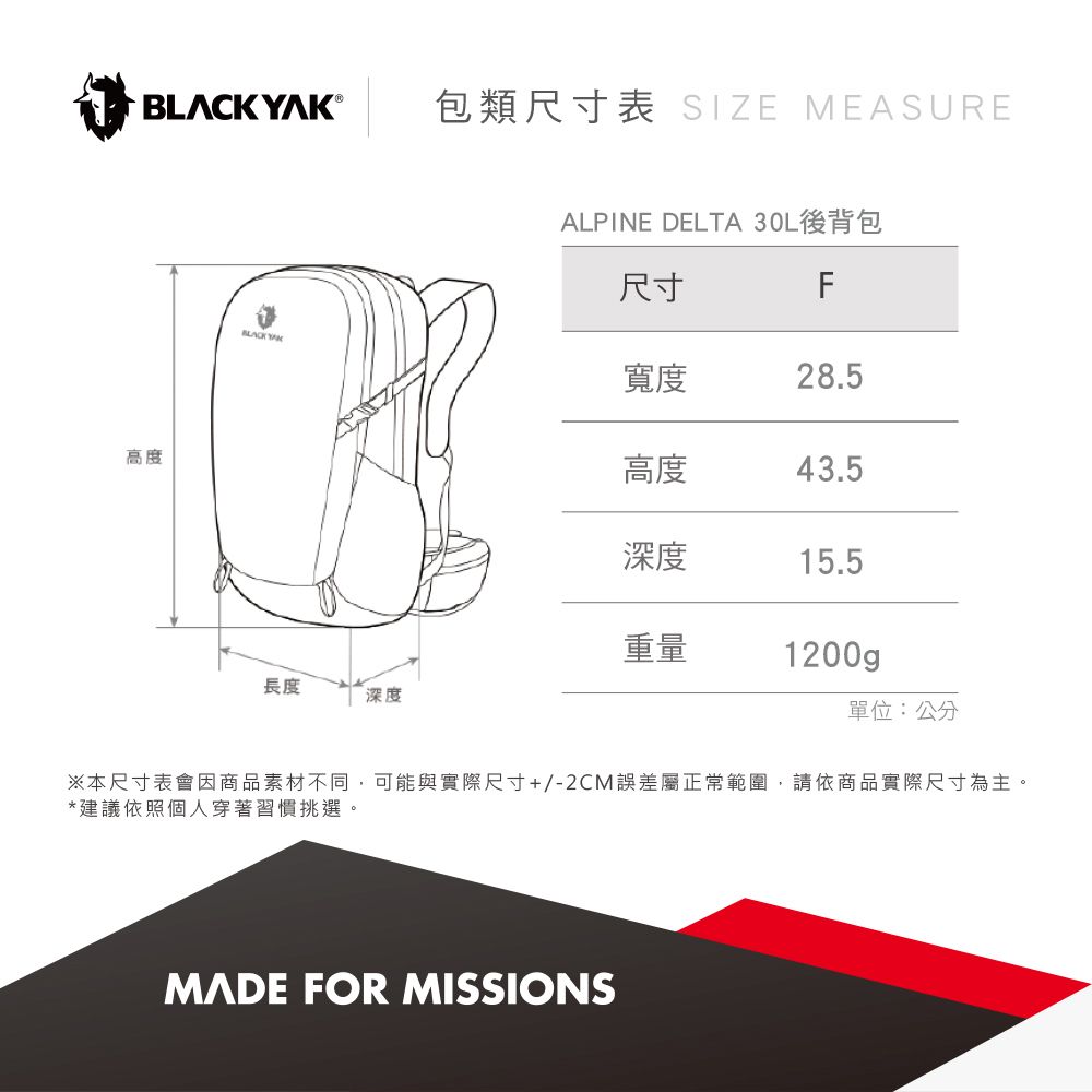 ®包類尺寸表 SIZE MEASURE高度ALPINE DELTA 後背包尺寸FBLACK YAK寬度28.5高度43.5深度15.5重量1200gp長度深度單位:公分※本尺寸表會因商品素材不同,可能與實際尺寸+/-2CM誤差屬正常範圍,請依商品實際尺寸為主。*建議依照個人穿著習慣挑選。MADE FOR MISSIONS