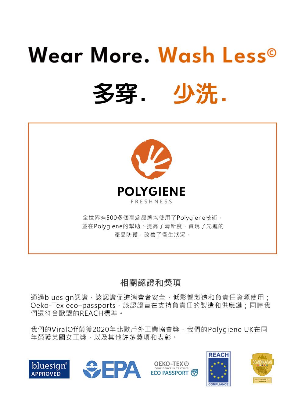 Wear More Wash Less.少洗.POLYGIENEFRESHNESS全世界有500多個高端品牌均使用了Polygiene技術並在Polygiene的幫助下提高了清新度,實現了先進的產品防護,改善了衛生狀況。相關認證和獎項通過bluesign認證,該認證促進消費者安全、低影響製造和負責任資源使用;Oeko-Tex eco-passports,該認證旨在支持負責任的製造和供應鏈;同時我們還符合歐盟REACH標準。我們的ViralOff榮獲2020年北歐戶外工業協會獎,我們的Polygiene UK在同年榮獲英國女王獎,以及其他許多獎項和表彰。bluesign EPAOEKO-TEX®CONFIDENCE IN TEXTILESECO PASSPORTREACHSCANDINAVIANOUTDOORAWARDCOMPLIANCE