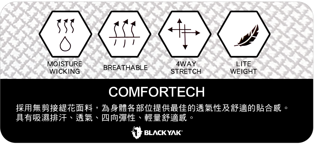 MOISTUREBREATHABLEWICKING4WAYLITESTRETCHWEIGHTCOMFORTECH採用無剪接緹花面料,為身體各部位提供最佳的透氣性及舒適的貼合感。具有吸濕排汗、透氣、四向彈性、輕量舒適感。BLACK YAK