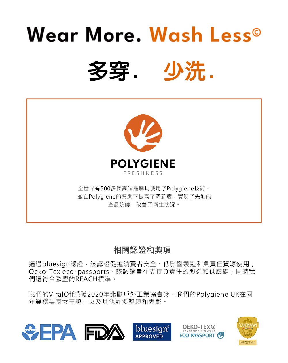 Wear More Wash Less多穿. 少洗.POLYGIENEFRESHNESS全世界有500多個高端品牌均使用了Polygiene技術並在Polygiene的幫助下提高了清新度實現了先進的產品防護,改善了衛生狀況。相關認證和獎項通過bluesign認證,該認證促進消費者安全、低影響製造和負責任資源使用;Oeko-Tex eco-passports,該認證旨在支持負責任的製造和供應鏈;同時我們還符合歐盟的REACH標準。我們的ViralOff榮獲2020年北歐戶外工業協會獎,我們的Polygiene UK在同年榮獲英國女王獎,以及其他許多獎項和表彰。EPA  bluesignOEKO-TEX®SCANDINAVIANCONFIDENCE IN TEXTILESAPPROVEDECO PASSPORTOUTDOORAWARD