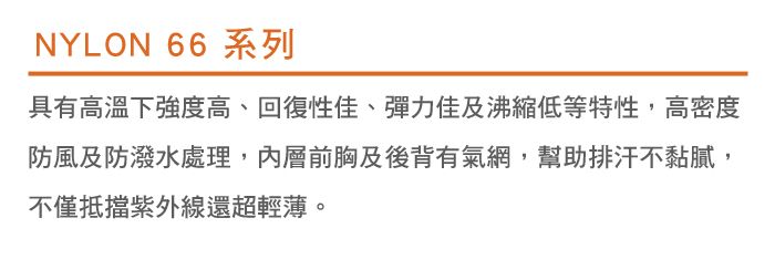 NYLON 66 系列具有高溫下強度高、回復性佳、彈力佳及沸低等特性,高密度防風及防潑水處理,內層前胸及後背有氣網,幫助排汗不黏膩,不僅抵擋紫外線還超輕薄。