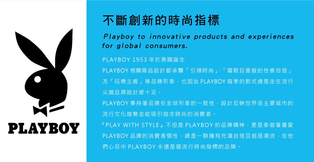 PLAYBOY不斷創新的時尚指標Playboy to innovative products and experiencesfor global consumers.PLAYBOY 1953年於美國誕生PLAYBOY 相關商品設計都承襲「引領時尚」、「耀眼巨星般的性感自信」及「玩樂主義」等品牌形象也因此 PLAYBOY 每季的款式總是走在流行尖端且具設計感十足。PLAYBOY 秉持著品牌在全球形象的一致性、設計反映世界各主要城市的流行文化趨勢並能吸引追求時尚的消費者。『PLAY WITH STYLE』不但是PLAYBOY的品牌精神,更是象徵著喜愛PLAYBOY 品牌的消費者個性,總是一群擁有充滿自信且追逐潮流,在們心目中 PLAYBOY 永遠是個流行時尚指標的品牌。