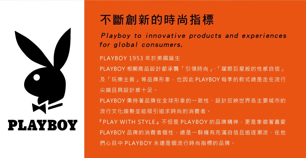 PLAYBOY不斷創新的時尚指標Playboy to innovative products and experiencesfor global consumers.PLAYBOY 1953年於美國誕生PLAYBOY 相關商品設計都承襲「引領時尚」、「耀眼巨星般的性感自信」及「玩樂主義」等品牌形象也因此 PLAYBOY 每季的款式總是走在流行尖端且具設計感十足。PLAYBOY 秉持著品牌在全球形象的一致性、設計反映世界各主要城市的流行文化趨勢並能吸引追求時尚的消費者。『PLAY WITH STYLE』不但是PLAYBOY的品牌精神,更是象徵著喜愛PLAYBOY 品牌的消費者個性,總是一群擁有充滿自信且追逐潮流,在們心目中 PLAYBOY 永遠是個流行時尚指標的品牌。