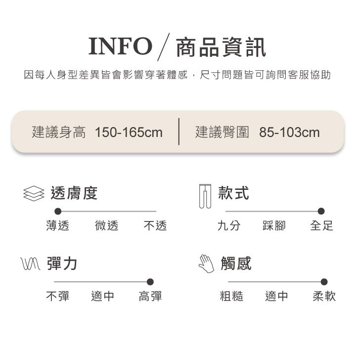 INFO/商品資訊因每人身型差異皆會影響穿著體感,尺寸問題皆可詢問客服協助建議身高 150-165cm建議臀圍 85-103cm透膚度 款式薄透微透 不透九分踩腳全足彈力觸感不彈 適中高彈粗糙適中柔軟