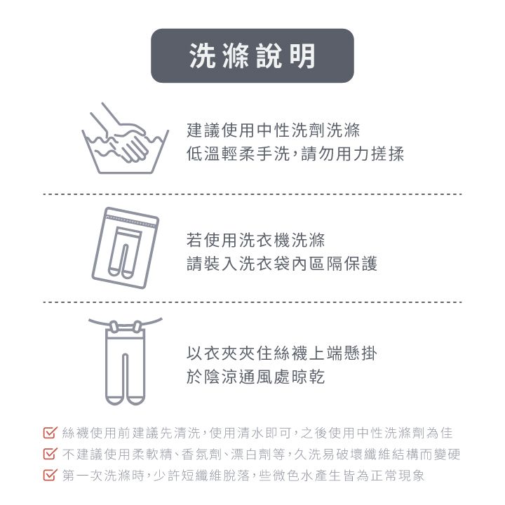 洗滌說明建議使用中性洗劑洗滌低溫輕柔手洗,請勿用力搓揉若使用洗衣機洗滌請裝入洗衣袋內區隔保護以絲襪上端懸掛於陰涼通風處晾乾絲襪使用前建議先清洗,使用清水即可,之後使用中性洗滌劑為佳 不建議使用柔軟精、香氛劑、漂白劑等,久洗易破壞纖維結構而變硬 第一次洗滌時,少許短纖維脫落,些微色水產生皆為正常現象