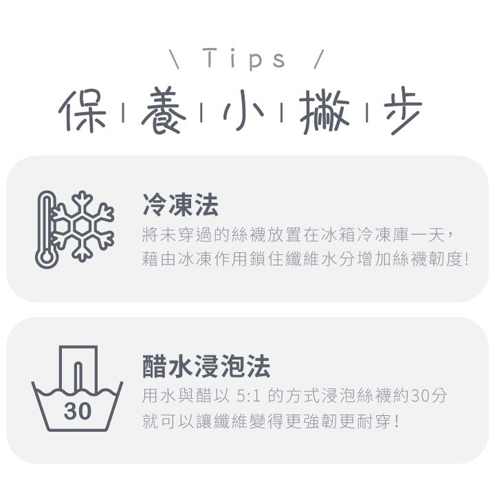 Tips 保養小撇步冷凍法將未穿過的絲襪放置在冰箱冷凍庫一天,藉由冰凍作用鎖住纖維水分增加絲襪韌度!醋水浸泡法30用水與醋以 5:1 的方式浸泡絲襪約30分就可以讓纖維變得更強韌更耐穿!