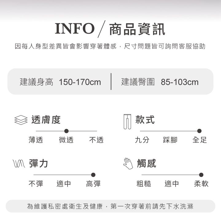 INFO/商品資訊因每人身型差異皆會影響穿著體感,尺寸問題皆可詢問客服協助建議身高 150-170cm建議臀圍 85-103cm透膚度款式薄透微透 不透九分踩腳全足彈力觸感不彈 適中 高彈粗糙 適中柔軟為維護私密處衛生及健康,第一次穿著前請先下水洗滌