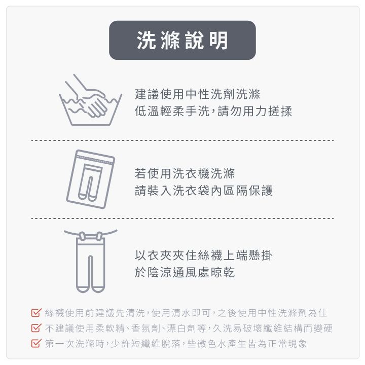 洗滌說明建議使用中性洗劑洗滌低溫輕柔手洗,請勿用力搓揉若使用洗衣機洗滌請裝入洗衣袋內區隔保護以衣夾夾住絲襪上端懸掛於陰涼通風處晾乾絲襪使用前建議先清洗,使用清水即可,之後使用中性洗滌劑為佳 不建議使用柔軟精、香氛劑、漂白劑等,久洗易破壞纖維結構而變硬 第一次洗滌時,少許短纖維脫落,些微色水產生皆為正常現象