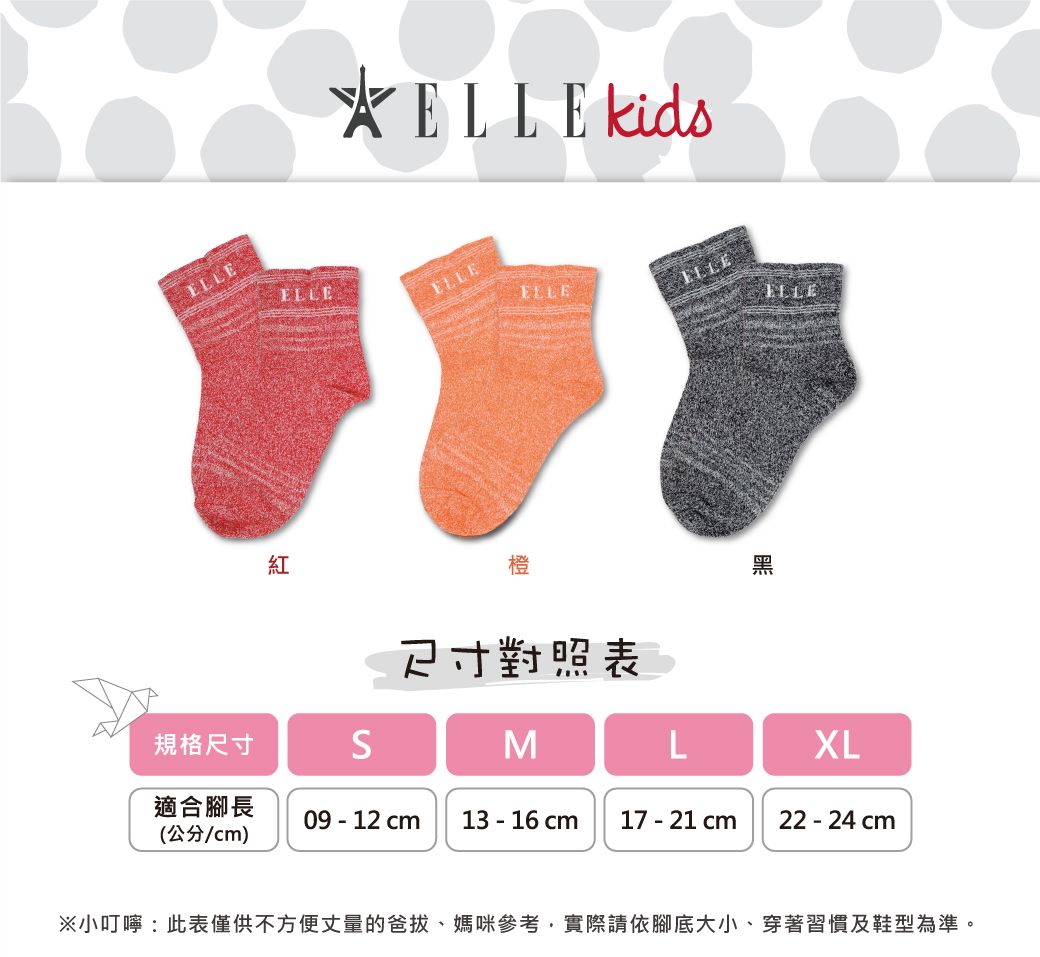 紅ELLE kidsELLEELLEELLE橙對照表ELLE黑規格尺寸MLXL適合腳長09 - 12 13 - 16 cm17 - 21 cm22-24cm(公分/cm)※小叮嚀:此表僅供不方便丈量的爸拔、媽咪參考,實際請依腳底大小、穿著習慣及鞋型為準。